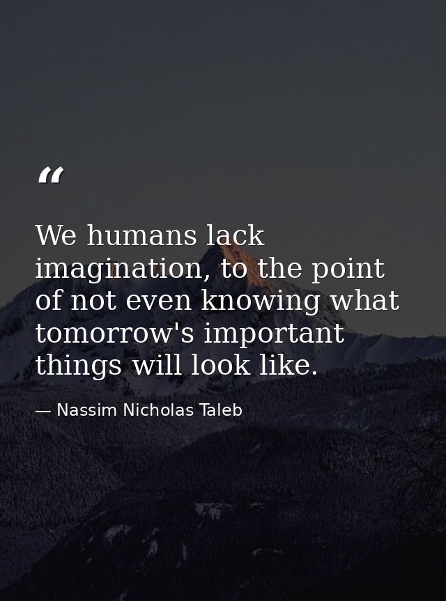 We humans lack imagination, to the point of not even knowing what tomorrow's important things will look like. — Nassim Nicholas Taleb