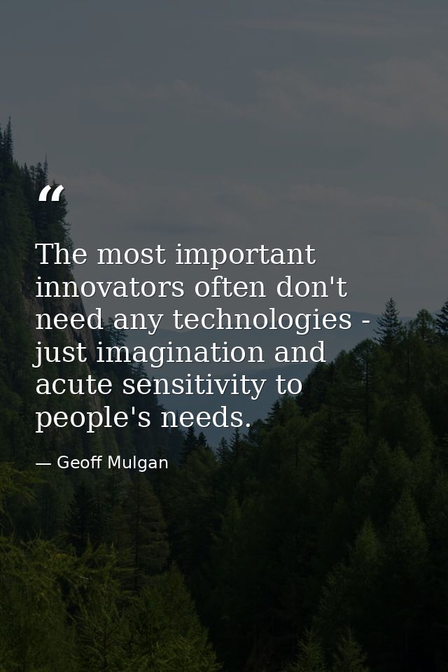 The most important innovators often don't need any technologies - just imagination and acute sensitivity to people's nee — Geoff Mulgan