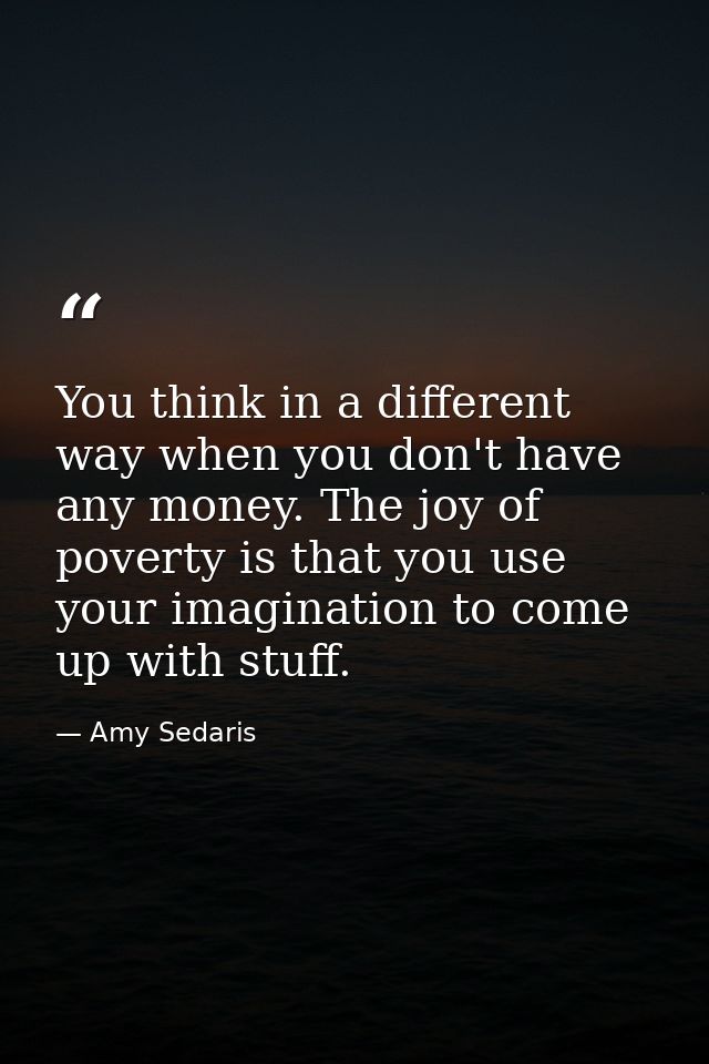 You think in a different way when you don't have any money. The joy of poverty is that you use your imagination to come  — Amy Sedaris