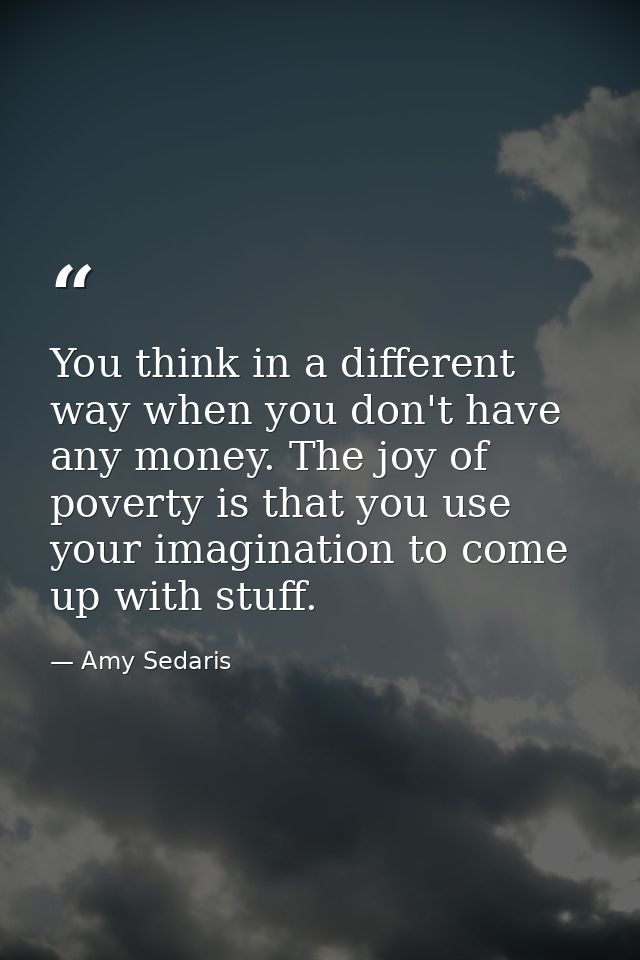 You think in a different way when you don't have any money. The joy of poverty is that you use your imagination to come  — Amy Sedaris