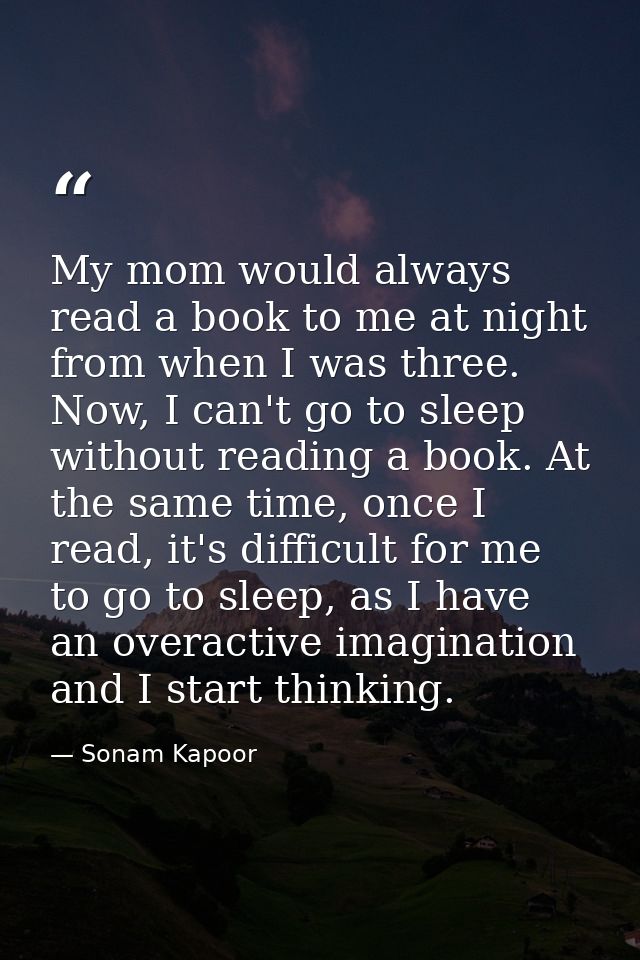 My mom would always read a book to me at night from when I was three. Now, I can't go to sleep without reading a book. A — Sonam Kapoor
