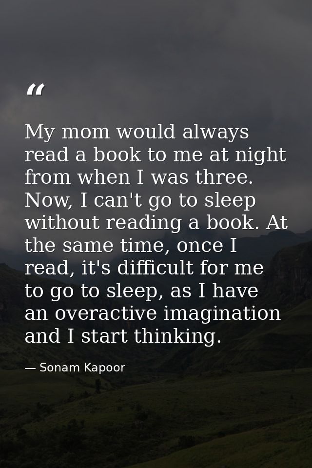 My mom would always read a book to me at night from when I was three. Now, I can't go to sleep without reading a book. A — Sonam Kapoor