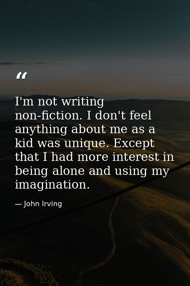 I'm not writing non-fiction. I don't feel anything about me as a kid was unique. Except that I had more interest in bein — John Irving