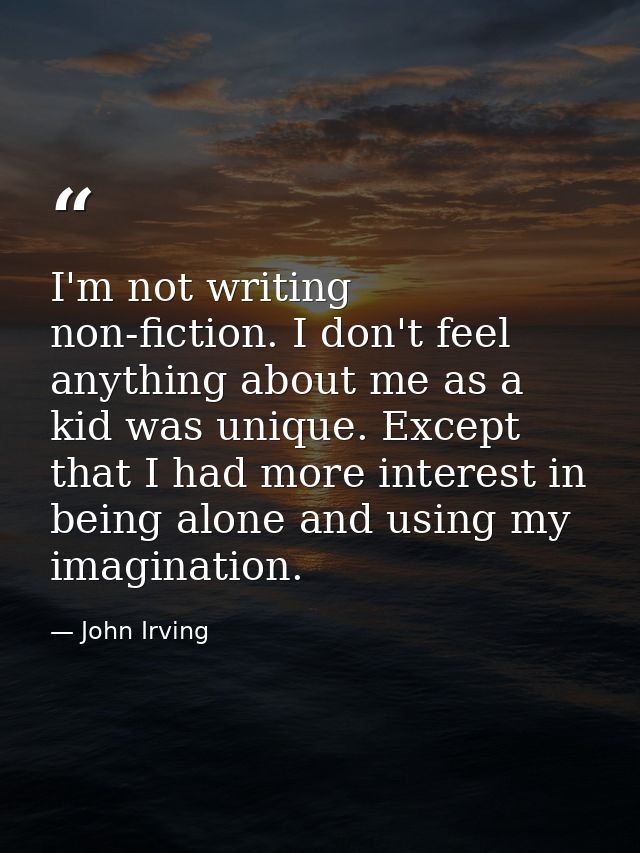 I'm not writing non-fiction. I don't feel anything about me as a kid was unique. Except that I had more interest in bein — John Irving