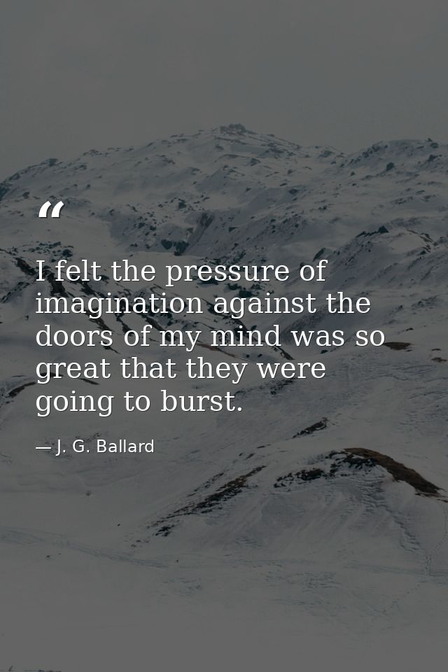 I felt the pressure of imagination against the doors of my mind was so great that they were going to burst. — J. G. Ballard