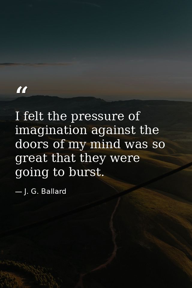 I felt the pressure of imagination against the doors of my mind was so great that they were going to burst. — J. G. Ballard