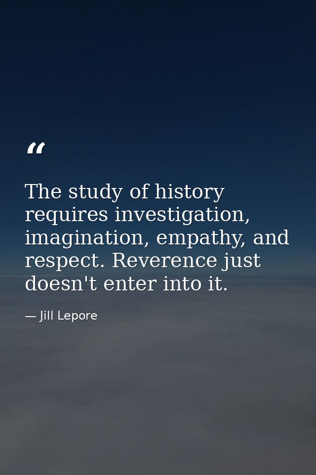 The study of history requires investigation, imagination, empathy, and respect. Reverence just doesn't enter into it. — Jill Lepore