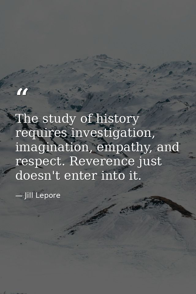 The study of history requires investigation, imagination, empathy, and respect. Reverence just doesn't enter into it. — Jill Lepore