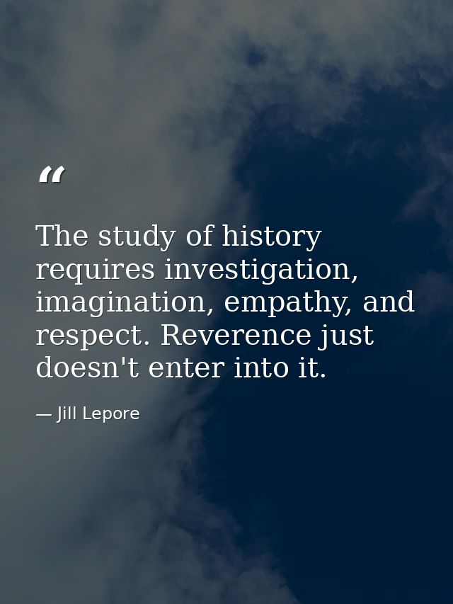 The study of history requires investigation, imagination, empathy, and respect. Reverence just doesn't enter into it. — Jill Lepore