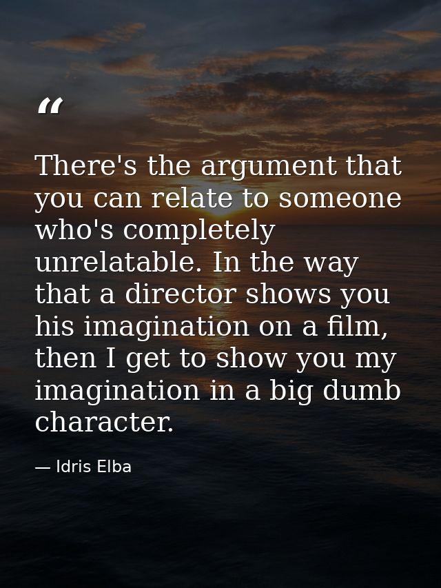 There's the argument that you can relate to someone who's completely unrelatable. In the way that a director shows you h — Idris Elba