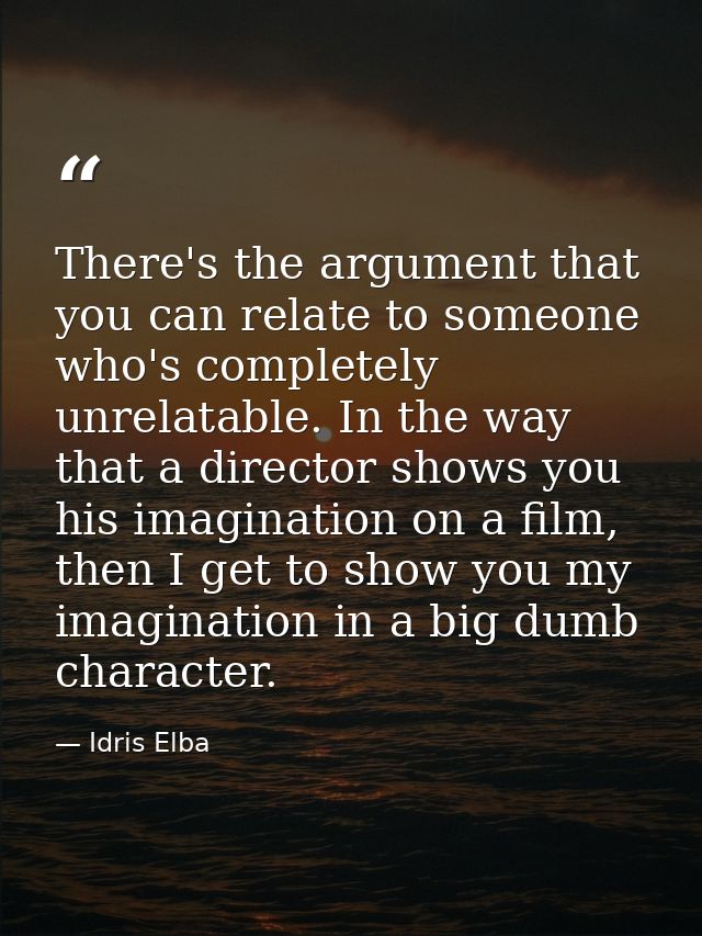 There's the argument that you can relate to someone who's completely unrelatable. In the way that a director shows you h — Idris Elba