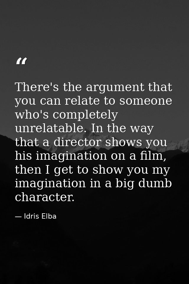 There's the argument that you can relate to someone who's completely unrelatable. In the way that a director shows you h — Idris Elba