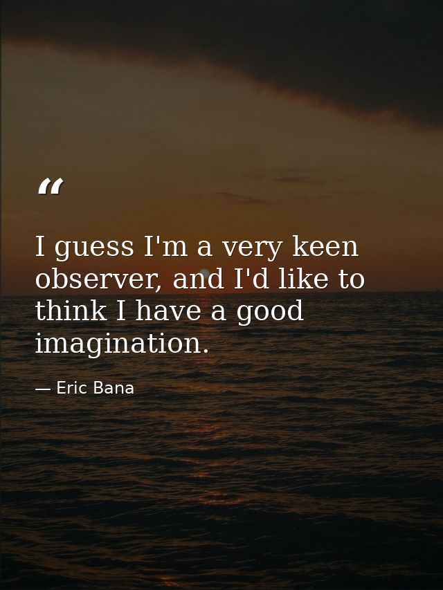 I guess I'm a very keen observer, and I'd like to think I have a good imagination. — Eric Bana