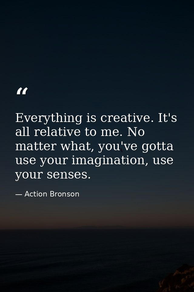 Everything is creative. It's all relative to me. No matter what, you've gotta use your imagination, use your senses. — Action Bronson