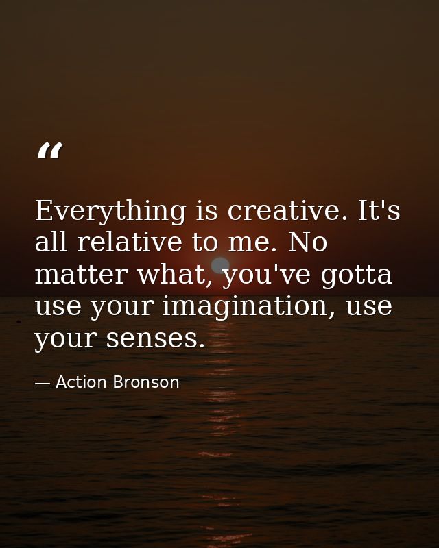 Everything is creative. It's all relative to me. No matter what, you've gotta use your imagination, use your senses. — Action Bronson