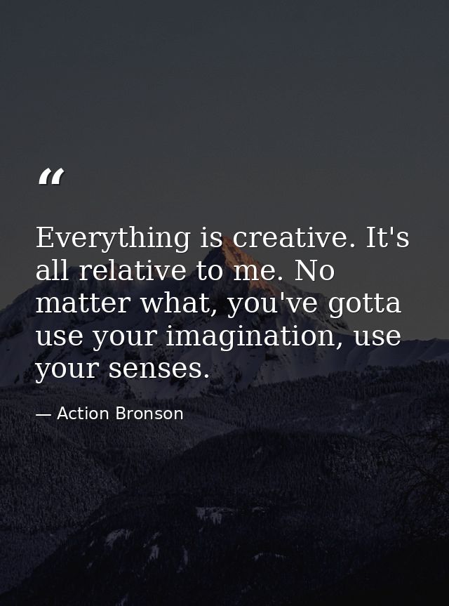 Everything is creative. It's all relative to me. No matter what, you've gotta use your imagination, use your senses. — Action Bronson