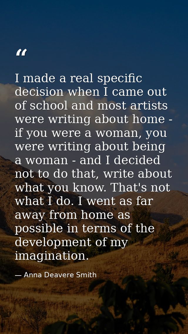 I made a real specific decision when I came out of school and most artists were writing about home - if you were a woman — Anna Deavere Smith