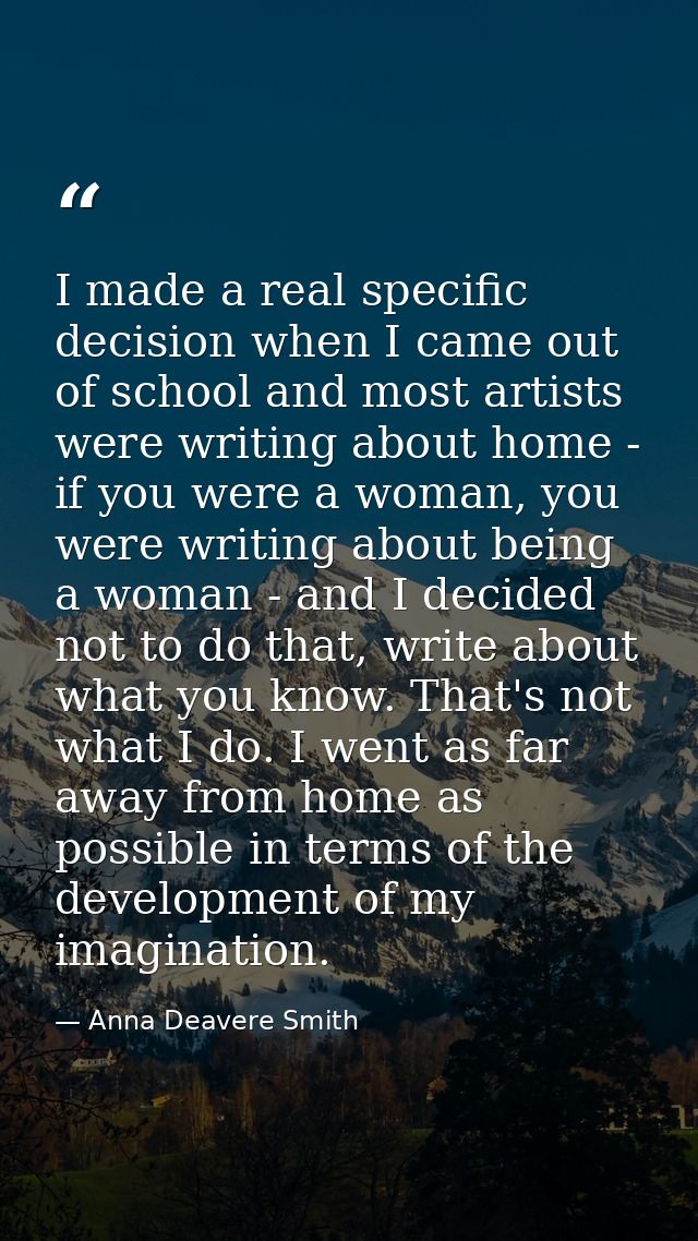 I made a real specific decision when I came out of school and most artists were writing about home - if you were a woman — Anna Deavere Smith