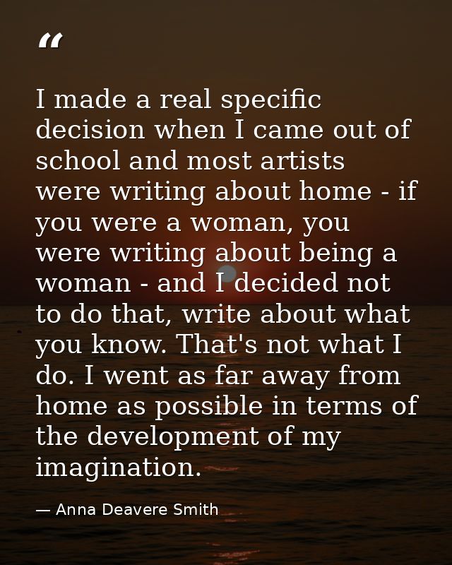 I made a real specific decision when I came out of school and most artists were writing about home - if you were a woman — Anna Deavere Smith