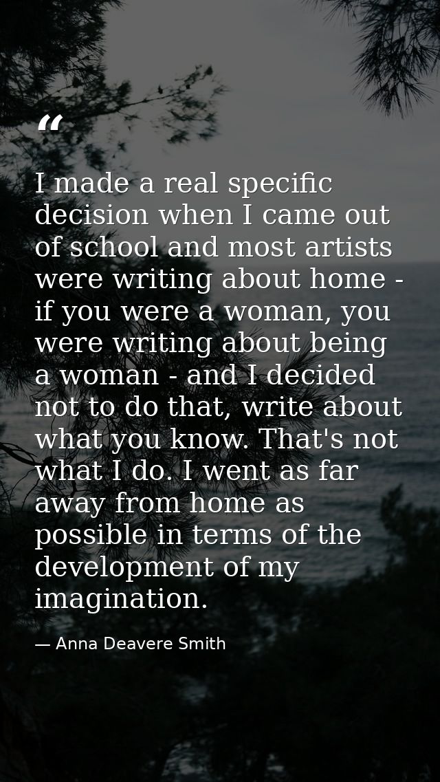 I made a real specific decision when I came out of school and most artists were writing about home - if you were a woman — Anna Deavere Smith