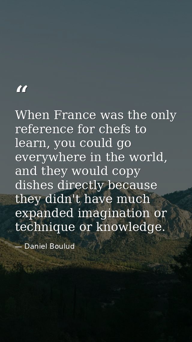 When France was the only reference for chefs to learn, you could go everywhere in the world, and they would copy dishes  — Daniel Boulud