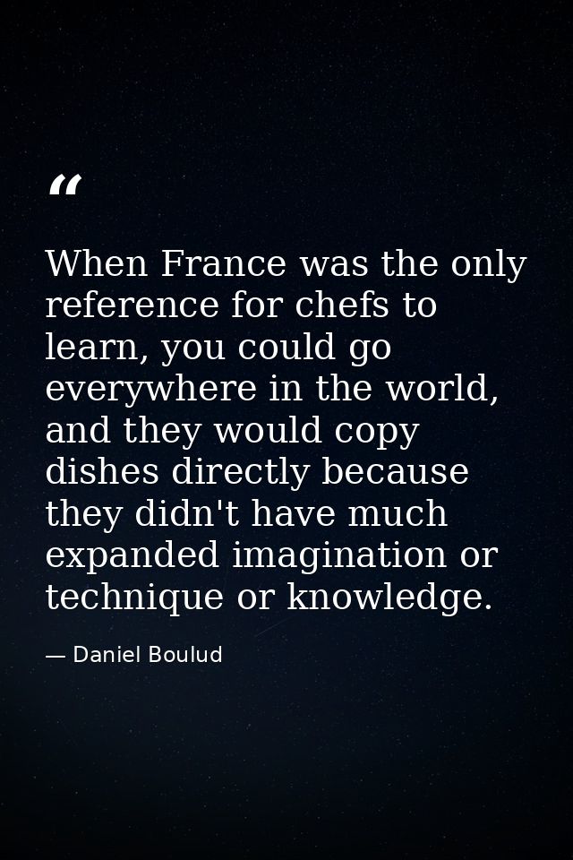 When France was the only reference for chefs to learn, you could go everywhere in the world, and they would copy dishes  — Daniel Boulud
