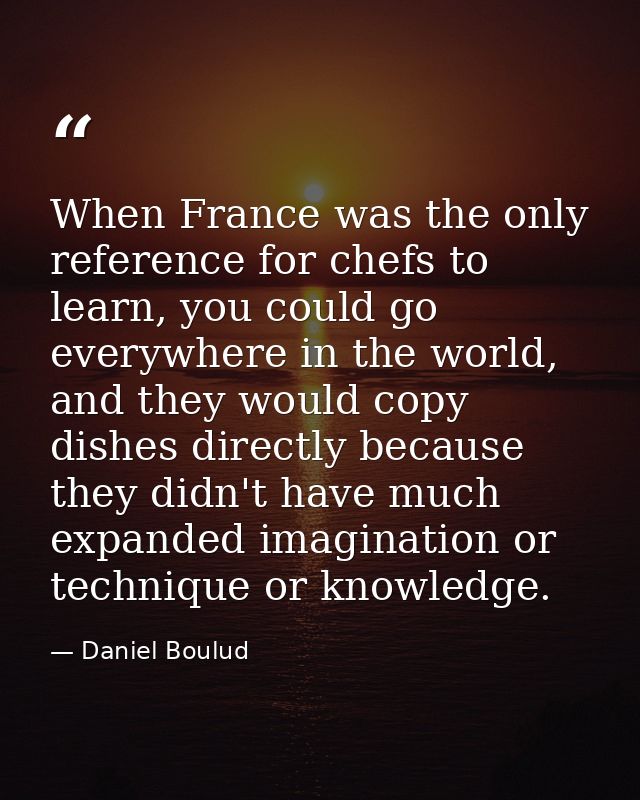When France was the only reference for chefs to learn, you could go everywhere in the world, and they would copy dishes  — Daniel Boulud