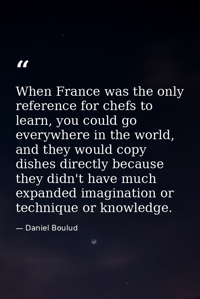 When France was the only reference for chefs to learn, you could go everywhere in the world, and they would copy dishes  — Daniel Boulud