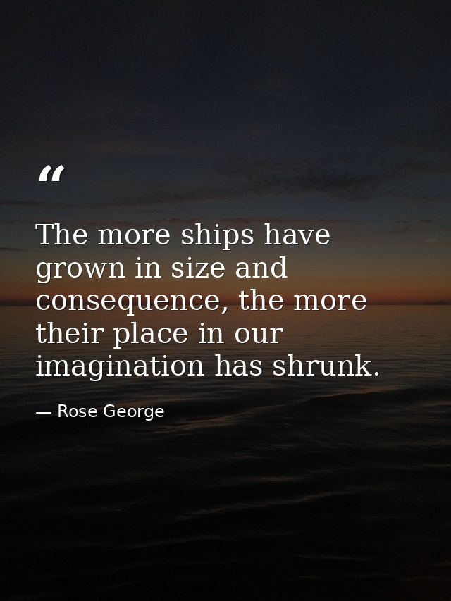 The more ships have grown in size and consequence, the more their place in our imagination has shrunk. — Rose George