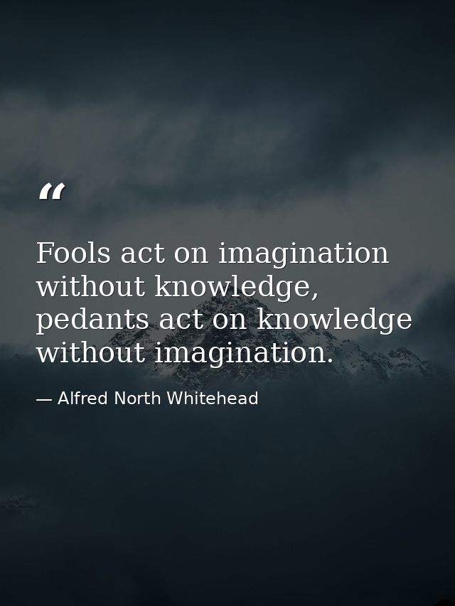 Fools act on imagination without knowledge, pedants act on knowledge without imagination. — Alfred North Whitehead