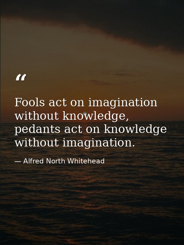 Fools act on imagination without knowledge, pedants act on knowledge without imagination. — Alfred North Whitehead