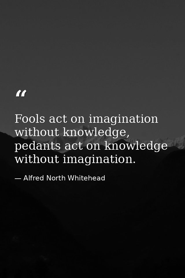 Fools act on imagination without knowledge, pedants act on knowledge without imagination. — Alfred North Whitehead