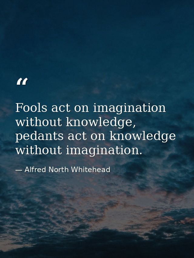 Fools act on imagination without knowledge, pedants act on knowledge without imagination. — Alfred North Whitehead