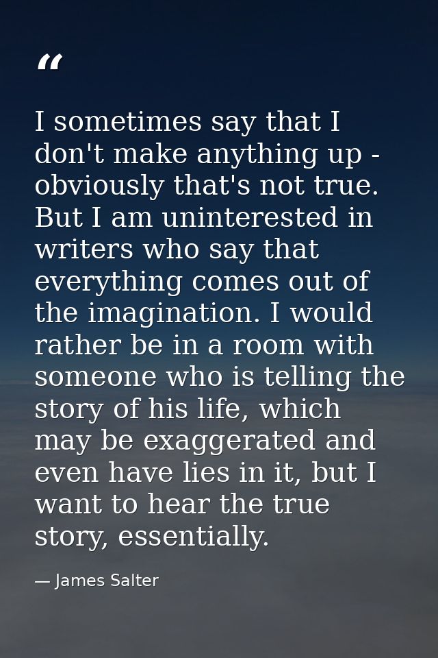 I sometimes say that I don't make anything up - obviously that's not true. But I am uninterested in writers who say that — James Salter