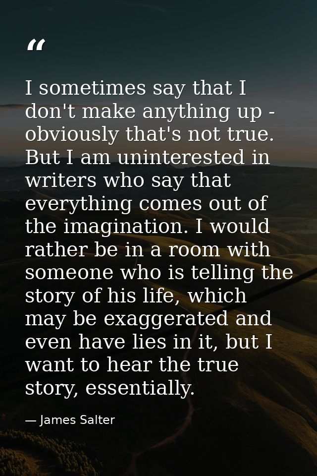 I sometimes say that I don't make anything up - obviously that's not true. But I am uninterested in writers who say that — James Salter