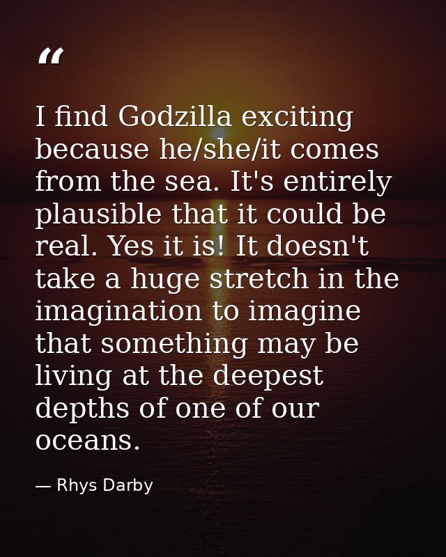 I find Godzilla exciting because he/she/it comes from the sea. It's entirely plausible that it could be real. Yes it is! — Rhys Darby