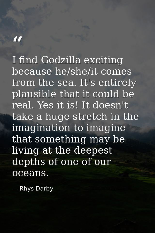 I find Godzilla exciting because he/she/it comes from the sea. It's entirely plausible that it could be real. Yes it is! — Rhys Darby