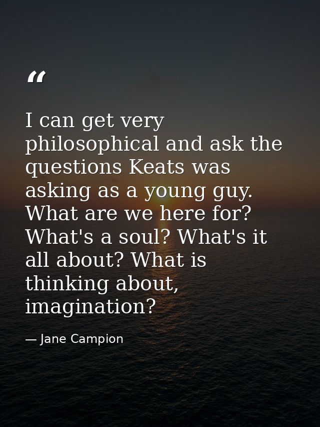 I can get very philosophical and ask the questions Keats was asking as a young guy. What are we here for? What's a soul? — Jane Campion