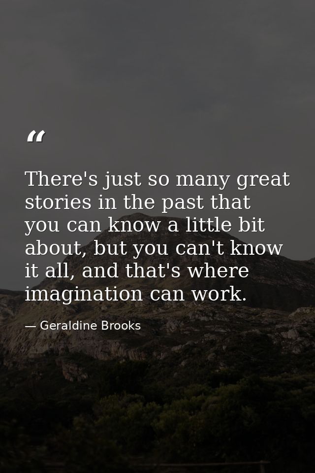 There's just so many great stories in the past that you can know a little bit about, but you can't know it all, and that — Geraldine Brooks