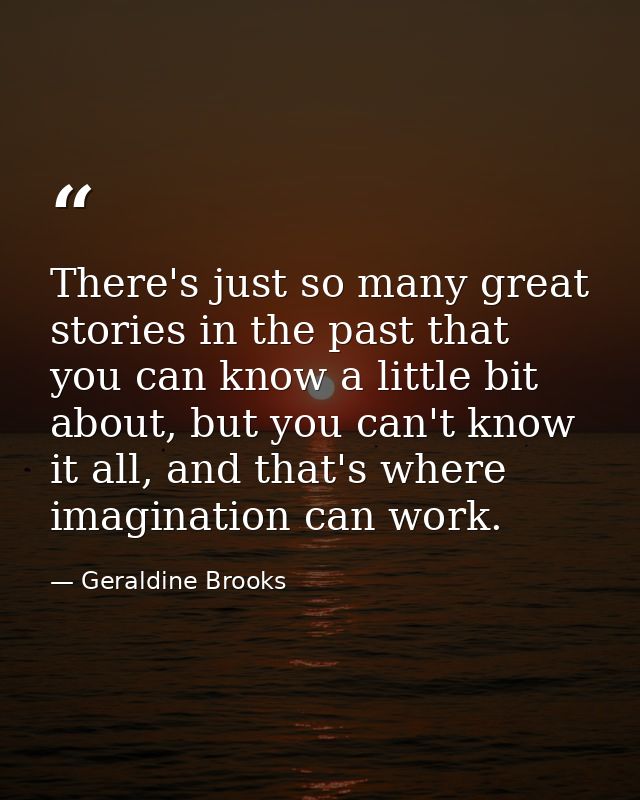 There's just so many great stories in the past that you can know a little bit about, but you can't know it all, and that — Geraldine Brooks