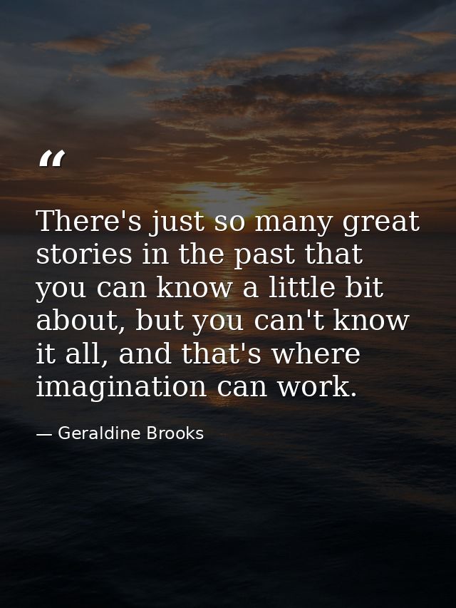 There's just so many great stories in the past that you can know a little bit about, but you can't know it all, and that — Geraldine Brooks