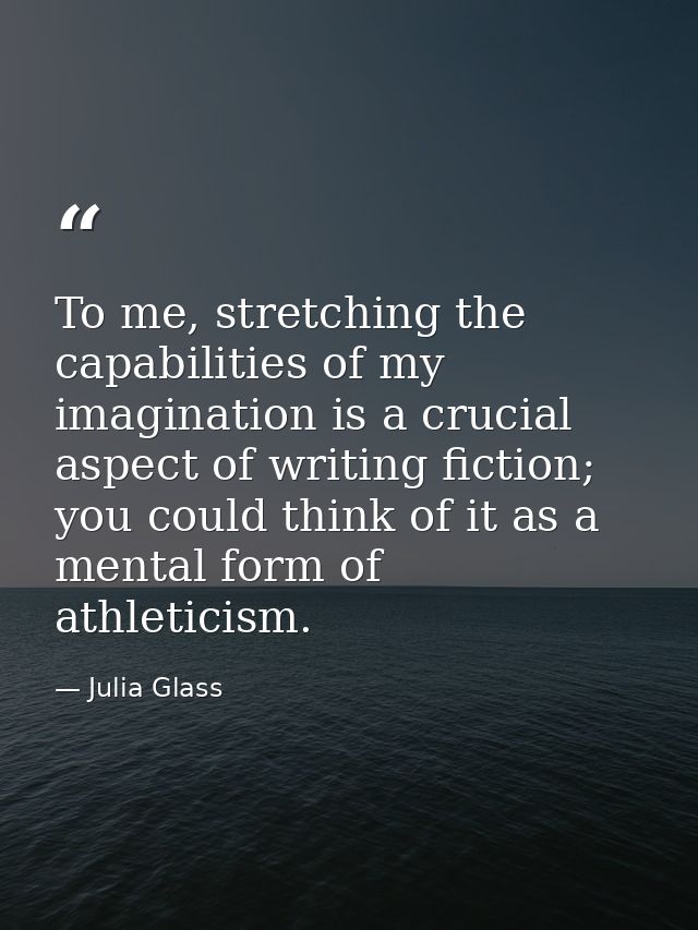 To me, stretching the capabilities of my imagination is a crucial aspect of writing fiction; you could think of it as a  — Julia Glass