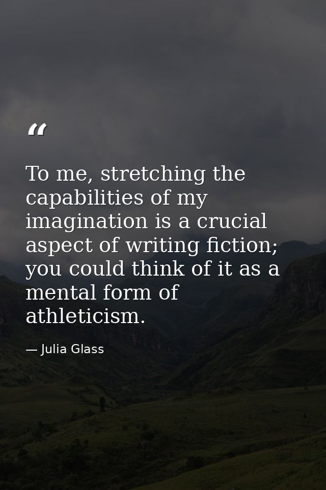 To me, stretching the capabilities of my imagination is a crucial aspect of writing fiction; you could think of it as a  — Julia Glass