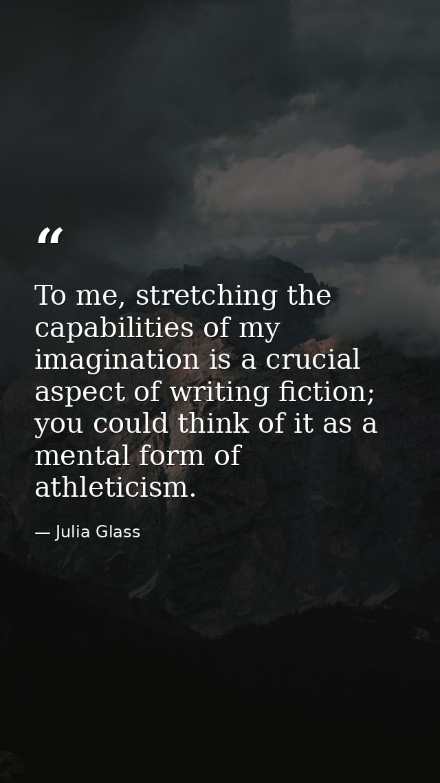 To me, stretching the capabilities of my imagination is a crucial aspect of writing fiction; you could think of it as a  — Julia Glass