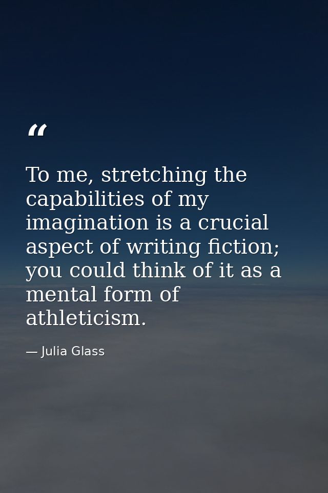 To me, stretching the capabilities of my imagination is a crucial aspect of writing fiction; you could think of it as a  — Julia Glass
