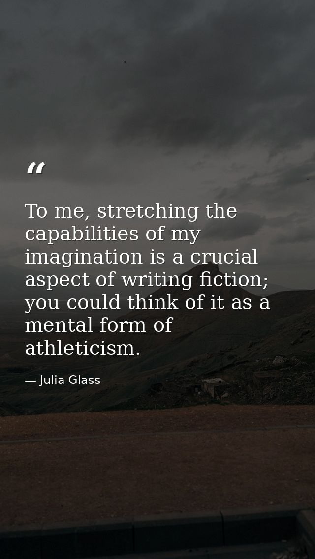 To me, stretching the capabilities of my imagination is a crucial aspect of writing fiction; you could think of it as a  — Julia Glass