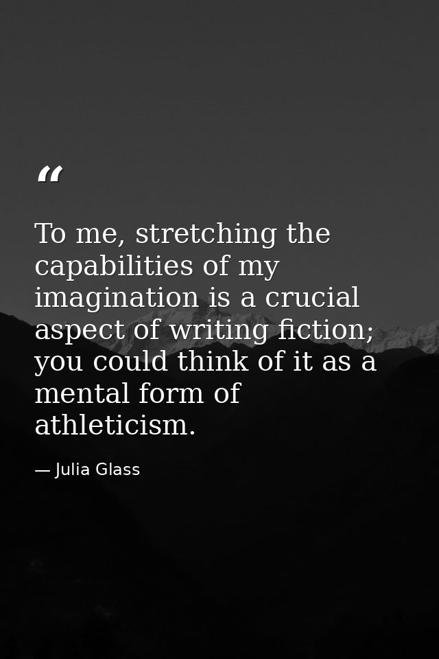 To me, stretching the capabilities of my imagination is a crucial aspect of writing fiction; you could think of it as a  — Julia Glass