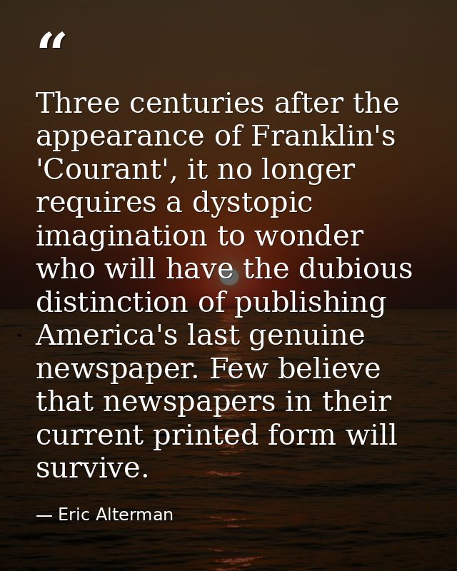 Three centuries after the appearance of Franklin's 'Courant', it no longer requires a dystopic imagination to wonder who — Eric Alterman