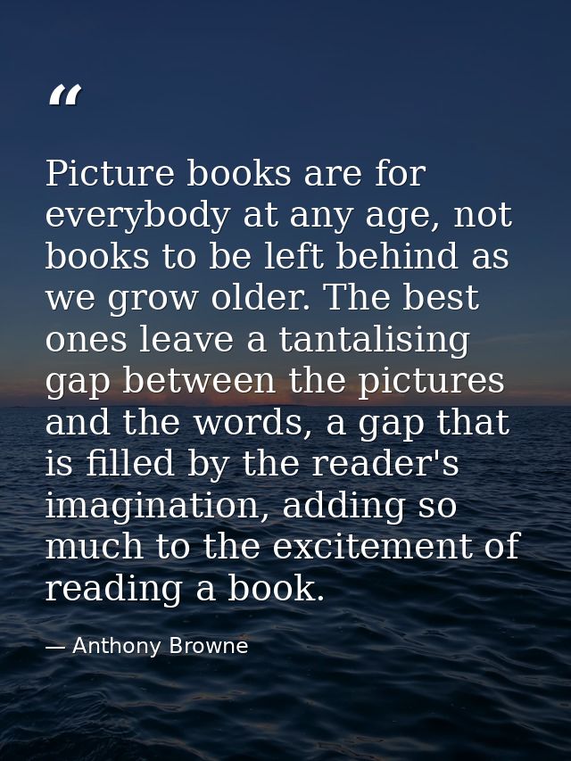 Picture books are for everybody at any age, not books to be left behind as we grow older. The best ones leave a tantalis — Anthony Browne