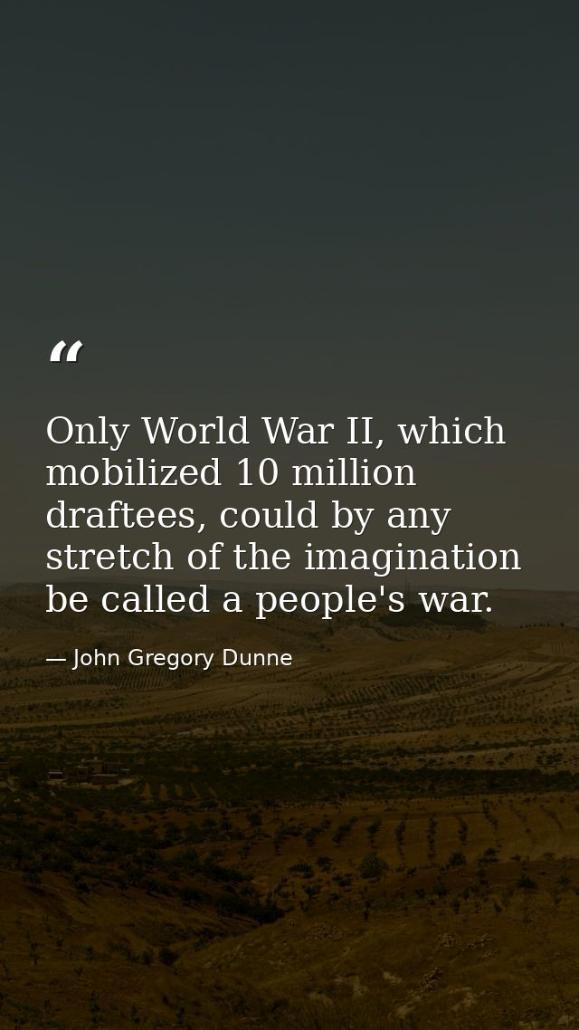 Only World War II, which mobilized 10 million draftees, could by any stretch of the imagination be called a people's war — John Gregory Dunne